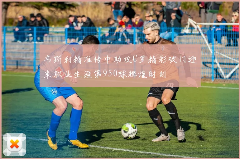 韦斯利精准传中助攻C罗精彩破门迎来职业生涯第950球辉煌时刻