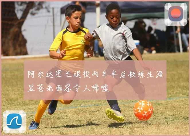阿尔达图兰退役两年半后教练生涯显苍老面容令人唏嘘