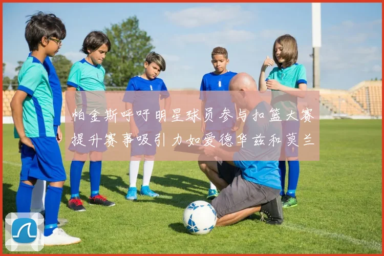 帕金斯呼吁明星球员参与扣篮大赛提升赛事吸引力如爱德华兹和莫兰特等人