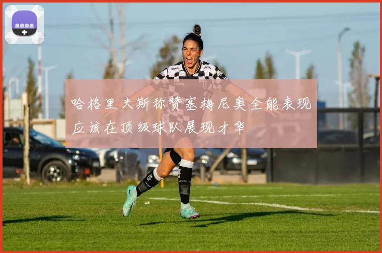 哈格里夫斯称赞塞梅尼奥全能表现应该在顶级球队展现才华