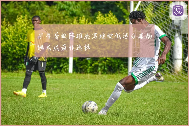 字母哥缺阵雄鹿若继续低迷分道扬镳或成最佳选择