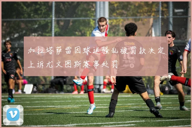 加拉塔萨雷因球迷骚乱被罚款决定上诉尤文图斯赛事处罚