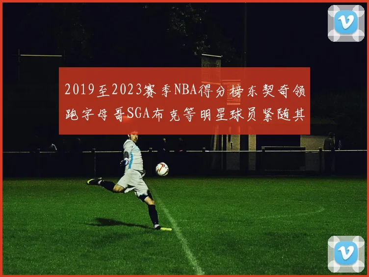 2019至2023赛季NBA得分榜东契奇领跑字母哥SGA布克等明星球员紧随其后