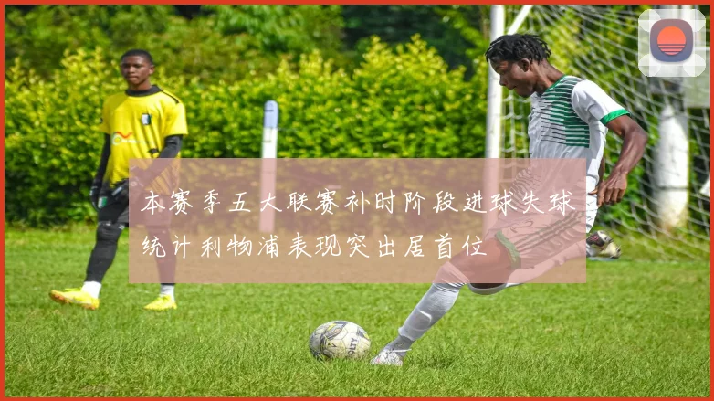 本赛季五大联赛补时阶段进球失球统计利物浦表现突出居首位