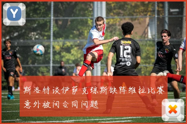 斯洛特谈伊萨克琼斯缺阵维拉比赛意外被问合同问题