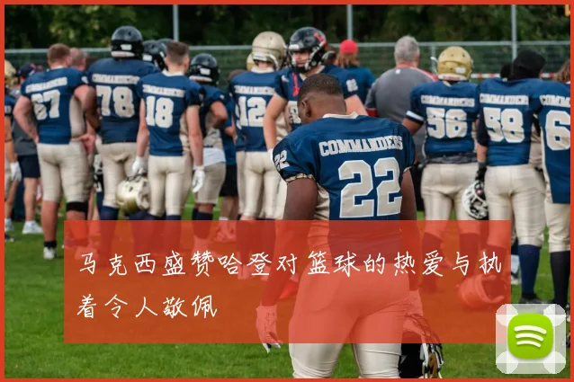 马克西盛赞哈登对篮球的热爱与执着令人敬佩