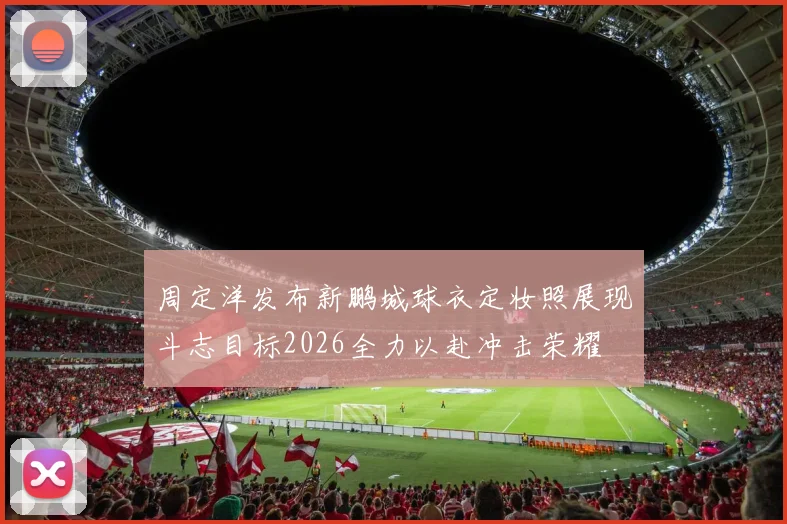 周定洋发布新鹏城球衣定妆照展现斗志目标2026全力以赴冲击荣耀