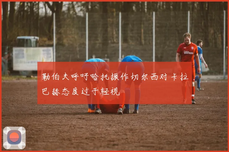 勒伯夫呼吁哈托振作切尔西对卡拉巴赫态度过于轻视