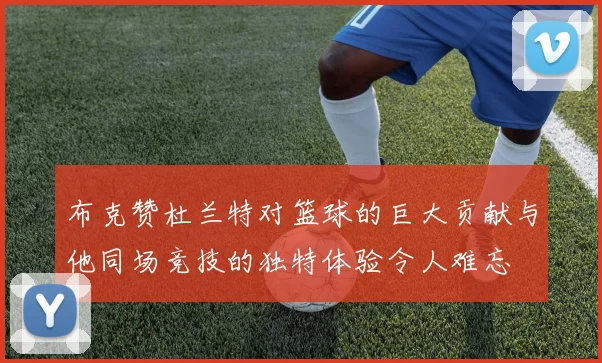 布克赞杜兰特对篮球的巨大贡献与他同场竞技的独特体验令人难忘