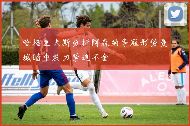 哈格里夫斯分析阿森纳争冠形势曼城暗中发力紧追不舍