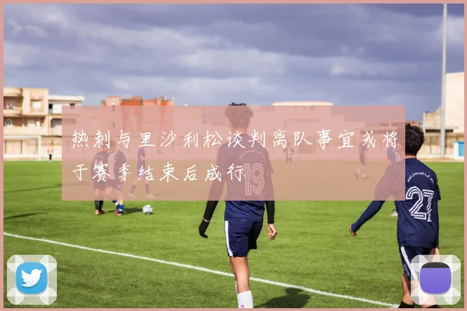 热刺与里沙利松谈判离队事宜或将于赛季结束后成行