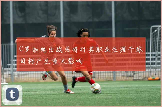 C罗拒绝出战或将对其职业生涯千球目标产生重大影响