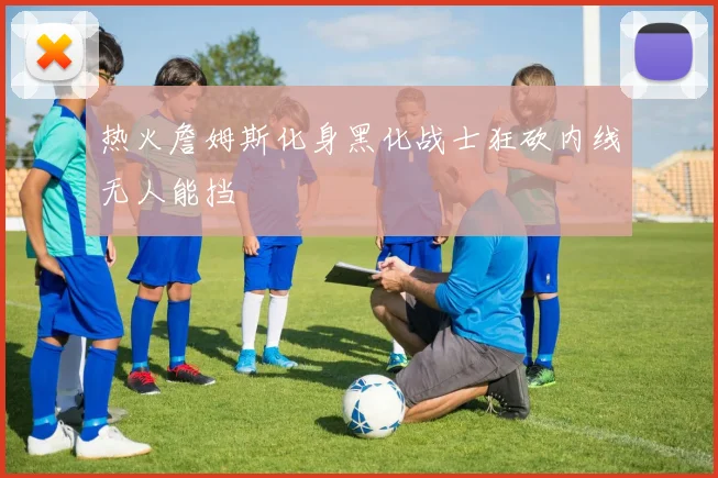 热火詹姆斯化身黑化战士狂砍内线无人能挡