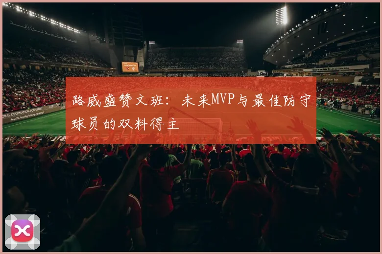 路威盛赞文班：未来MVP与最佳防守球员的双料得主