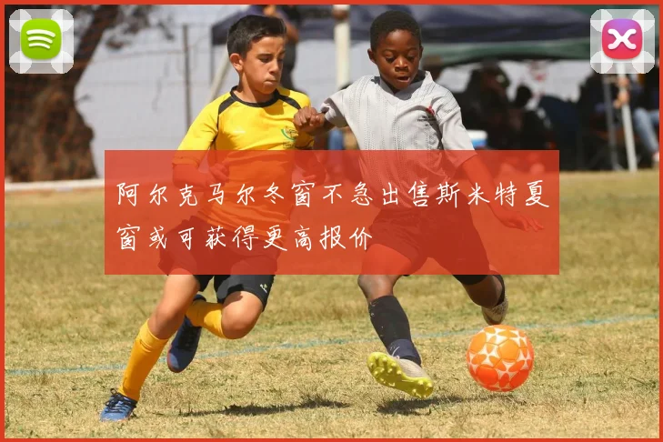 阿尔克马尔冬窗不急出售斯米特夏窗或可获得更高报价