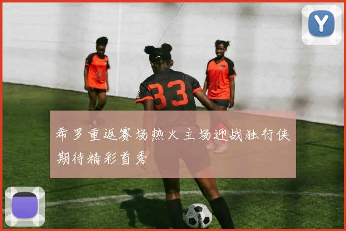 希罗重返赛场热火主场迎战独行侠期待精彩首秀