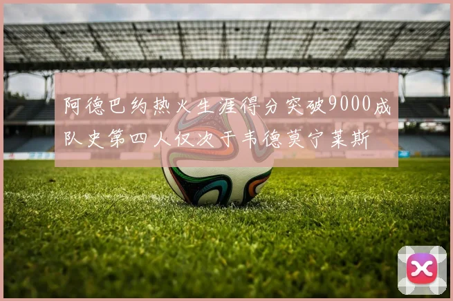 阿德巴约热火生涯得分突破9000成队史第四人仅次于韦德莫宁莱斯
