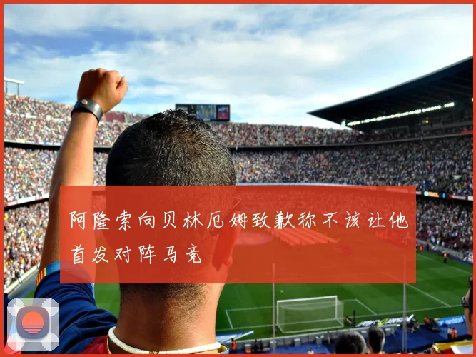 阿隆索向贝林厄姆致歉称不该让他首发对阵马竞