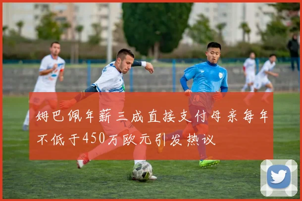 姆巴佩年薪三成直接支付母亲每年不低于450万欧元引发热议
