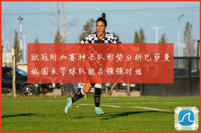 欧冠附加赛种子队形势分析巴萨曼城国米等球队能否强强对话