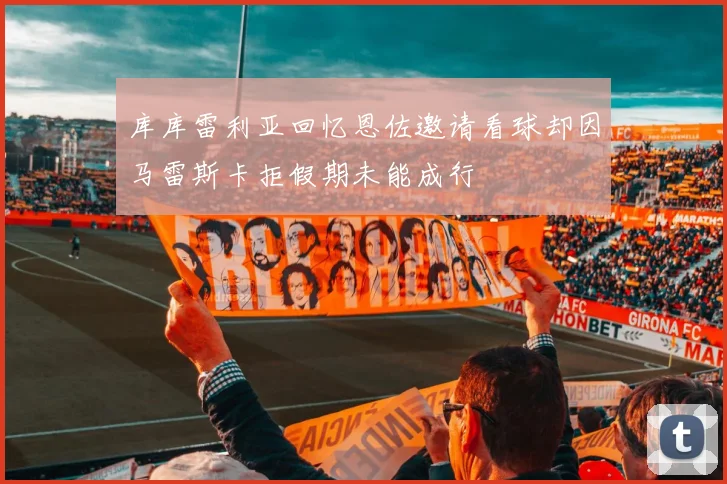 库库雷利亚回忆恩佐邀请看球却因马雷斯卡拒假期未能成行