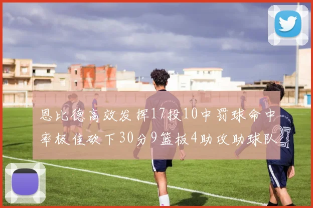 恩比德高效发挥17投10中罚球命中率极佳砍下30分9篮板4助攻助球队获胜