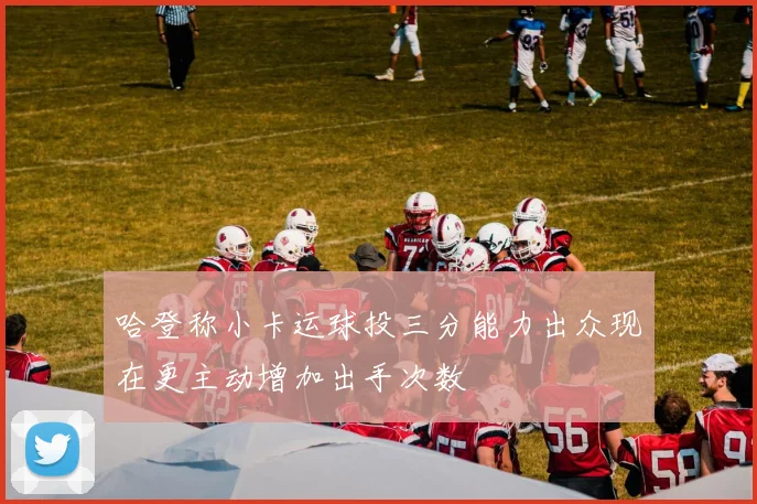 哈登称小卡运球投三分能力出众现在更主动增加出手次数