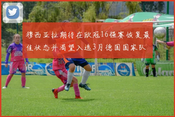 穆西亚拉期待在欧冠16强赛恢复最佳状态并渴望入选3月德国国家队
