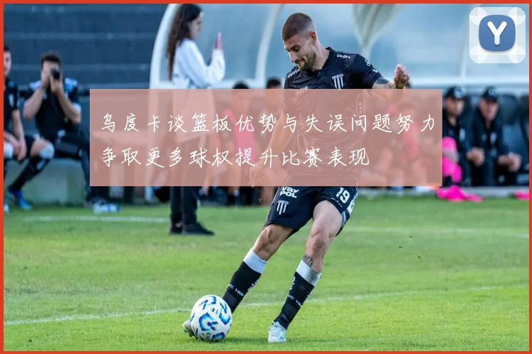 乌度卡谈篮板优势与失误问题努力争取更多球权提升比赛表现
