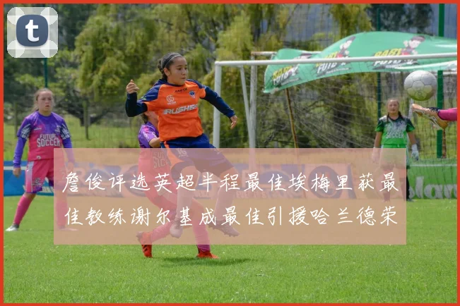 詹俊评选英超半程最佳埃梅里获最佳教练谢尔基成最佳引援哈兰德荣膺最佳球员