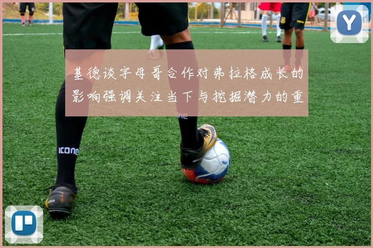 基德谈字母哥合作对弗拉格成长的影响强调关注当下与挖掘潜力的重要性