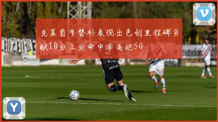 克莱首节替补表现出色创里程碑贡献10分三分命中率高达50
