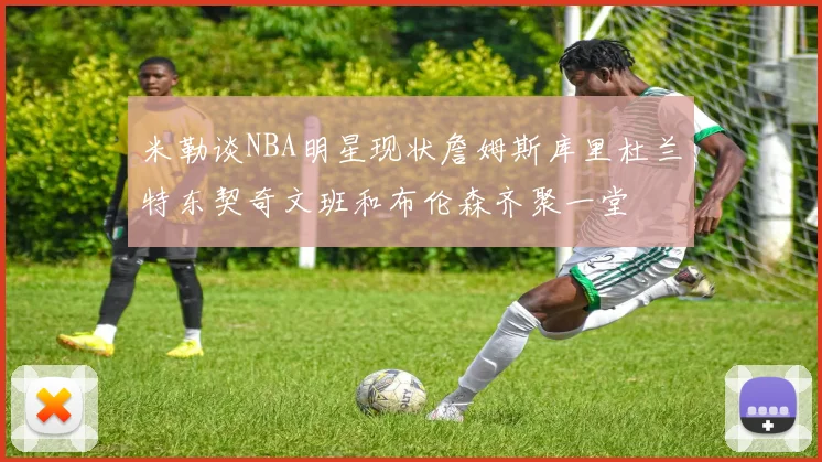 米勒谈NBA明星现状詹姆斯库里杜兰特东契奇文班和布伦森齐聚一堂