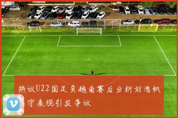 热议U22国足负越南赛后分析刘浩帆防守表现引发争议