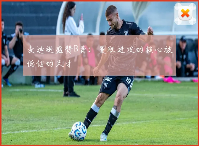 麦迪逊盛赞B费：曼联进攻的核心被低估的天才