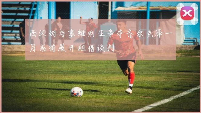 西汉姆与塞维利亚争夺齐尔克泽一月或将展开租借谈判