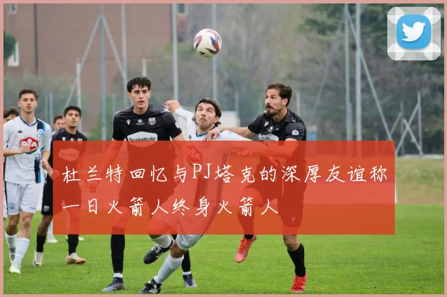 杜兰特回忆与PJ塔克的深厚友谊称一日火箭人终身火箭人