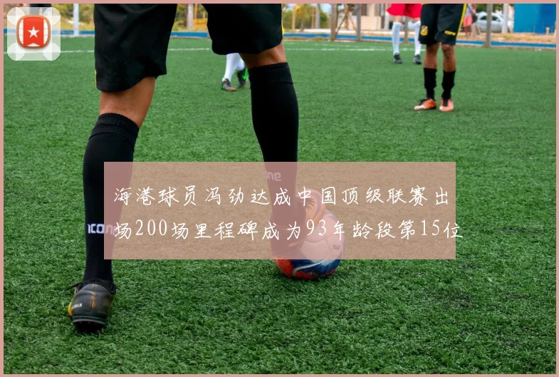 海港球员冯劲达成中国顶级联赛出场200场里程碑成为93年龄段第15位球员