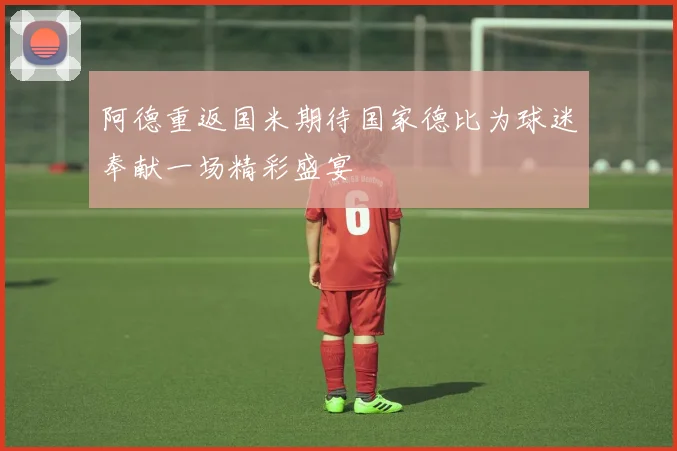 阿德重返国米期待国家德比为球迷奉献一场精彩盛宴