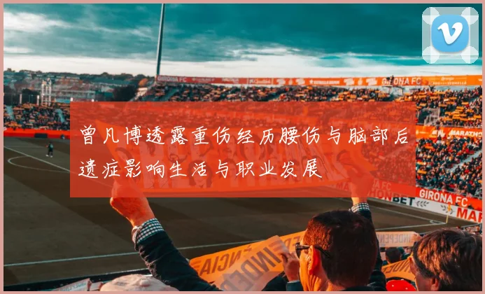 曾凡博透露重伤经历腰伤与脑部后遗症影响生活与职业发展
