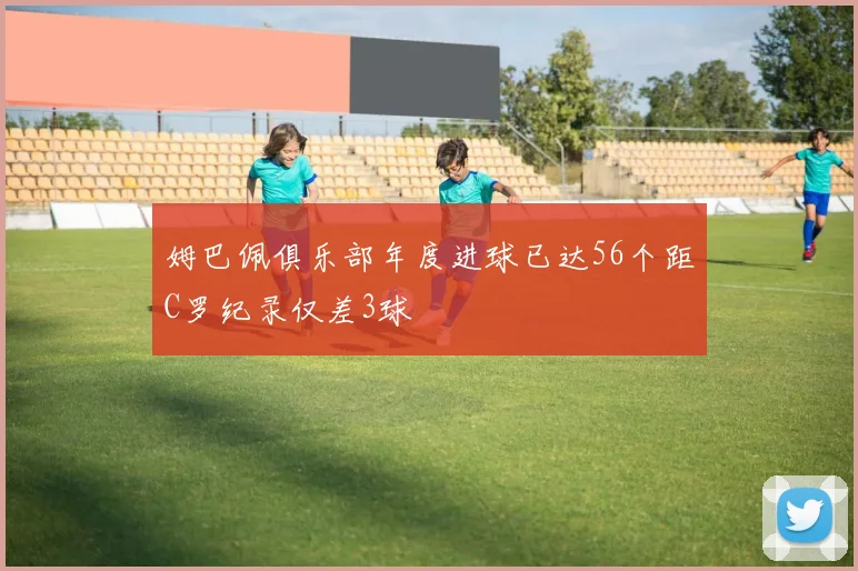 姆巴佩俱乐部年度进球已达56个距C罗纪录仅差3球