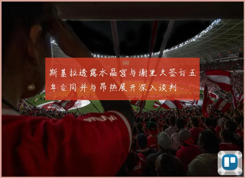 斯基拉透露水晶宫与谢里夫签订五年合同并与昂热展开深入谈判