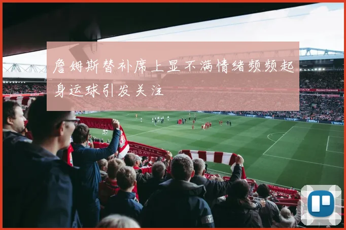 詹姆斯替补席上显不满情绪频频起身运球引发关注