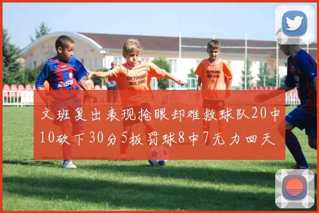 文班复出表现抢眼却难救球队20中10砍下30分5板罚球8中7无力回天