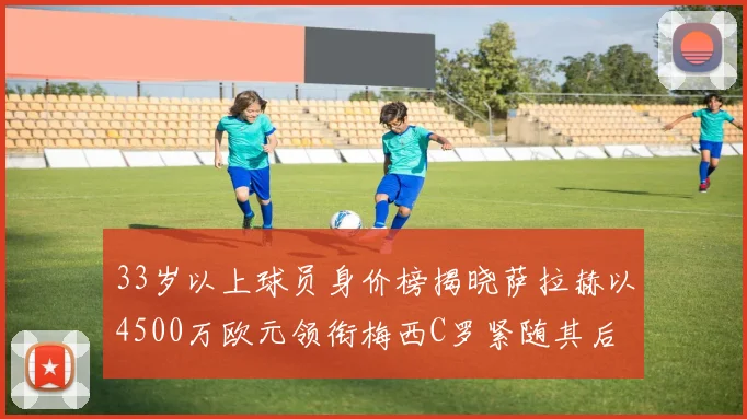 33岁以上球员身价榜揭晓萨拉赫以4500万欧元领衔梅西C罗紧随其后