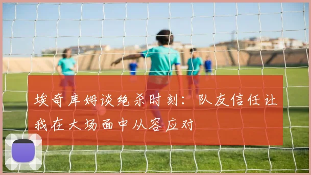 埃奇库姆谈绝杀时刻：队友信任让我在大场面中从容应对