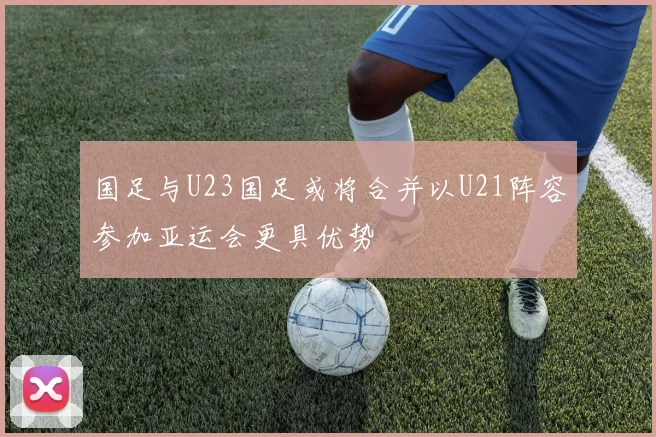 国足与U23国足或将合并以U21阵容参加亚运会更具优势