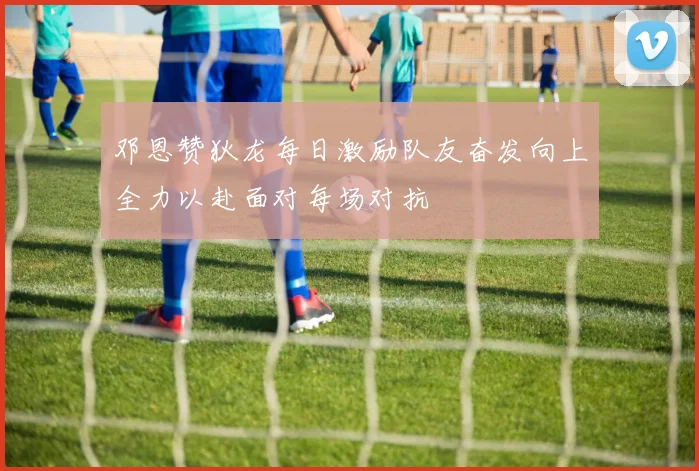 邓恩赞狄龙每日激励队友奋发向上全力以赴面对每场对抗