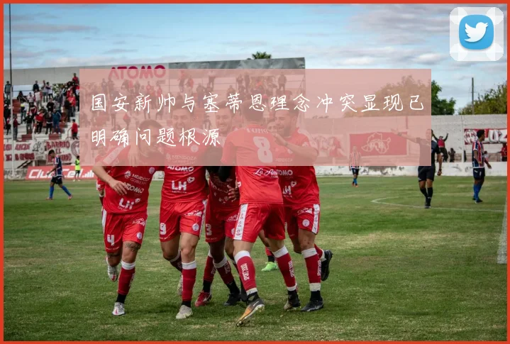 国安新帅与塞蒂恩理念冲突显现已明确问题根源
