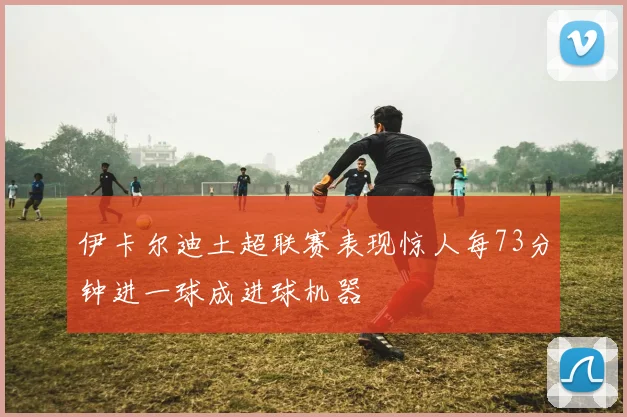 伊卡尔迪土超联赛表现惊人每73分钟进一球成进球机器